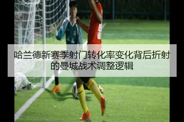 哈兰德新赛季射门转化率变化背后折射的曼城战术调整逻辑