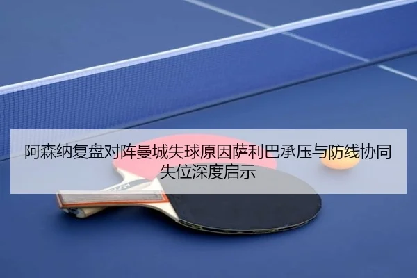 阿森纳复盘对阵曼城失球原因萨利巴承压与防线协同失位深度启示