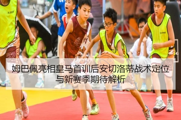 姆巴佩亮相皇马首训后安切洛蒂战术定位与新赛季期待解析
