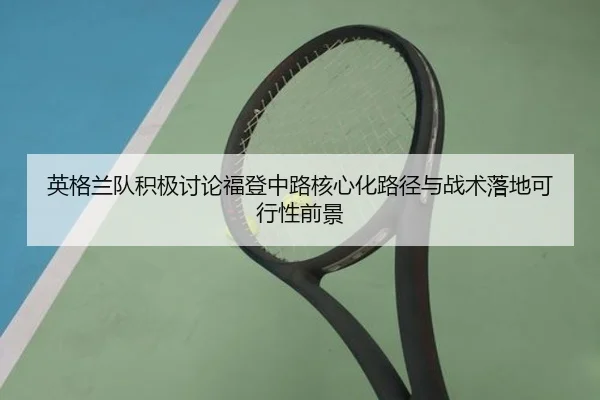 英格兰队积极讨论福登中路核心化路径与战术落地可行性前景