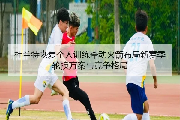 杜兰特恢复个人训练牵动火箭布局新赛季轮换方案与竞争格局